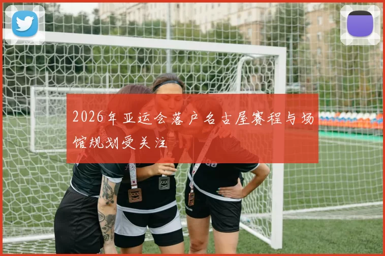 2026年亚运会落户名古屋赛程与场馆规划受关注