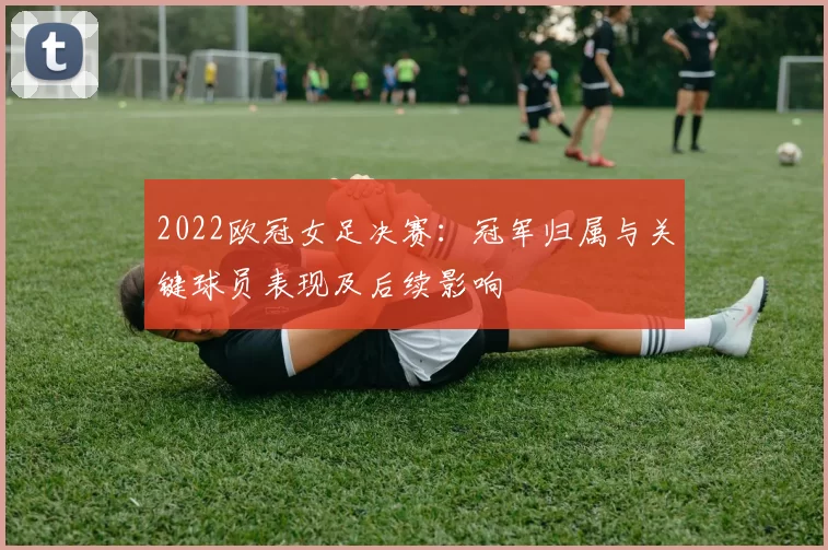 2022欧冠女足决赛：冠军归属与关键球员表现及后续影响