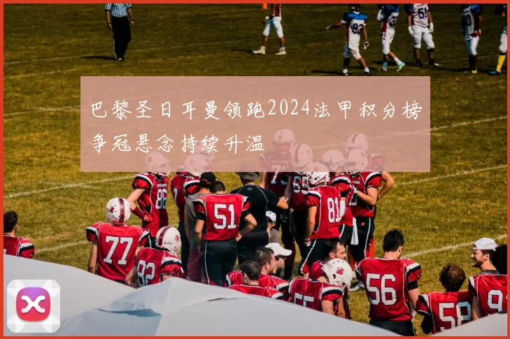 巴黎圣日耳曼领跑2024法甲积分榜争冠悬念持续升温