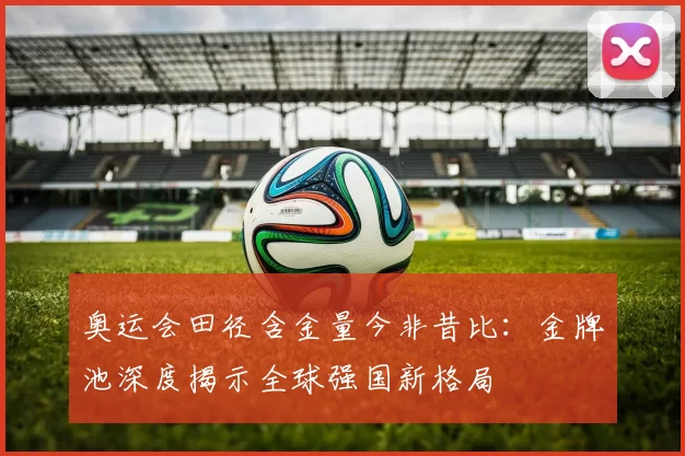 奥运会田径含金量今非昔比：金牌池深度揭示全球强国新格局