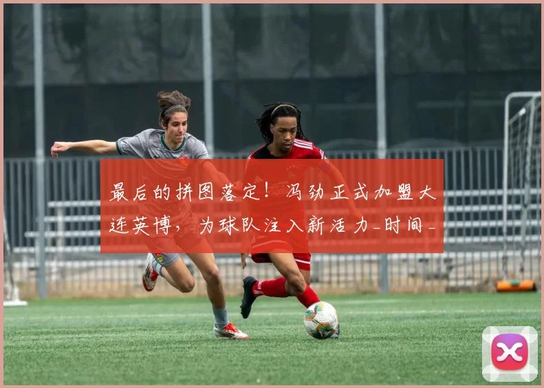 最后的拼图落定！冯劲正式加盟大连英博，为球队注入新活力_时间_海港_上海