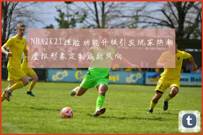 NBA2K21捏脸功能升级引发玩家热潮虚拟形象定制成新风向