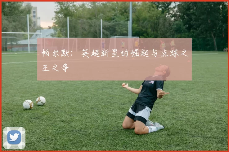 帕尔默：英超新星的崛起与点球之王之争
