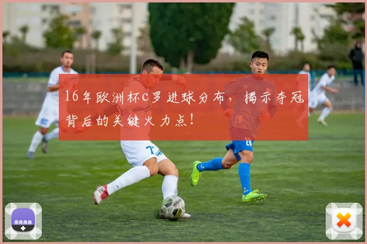 16年欧洲杯c罗进球分布，揭示夺冠背后的关键火力点！