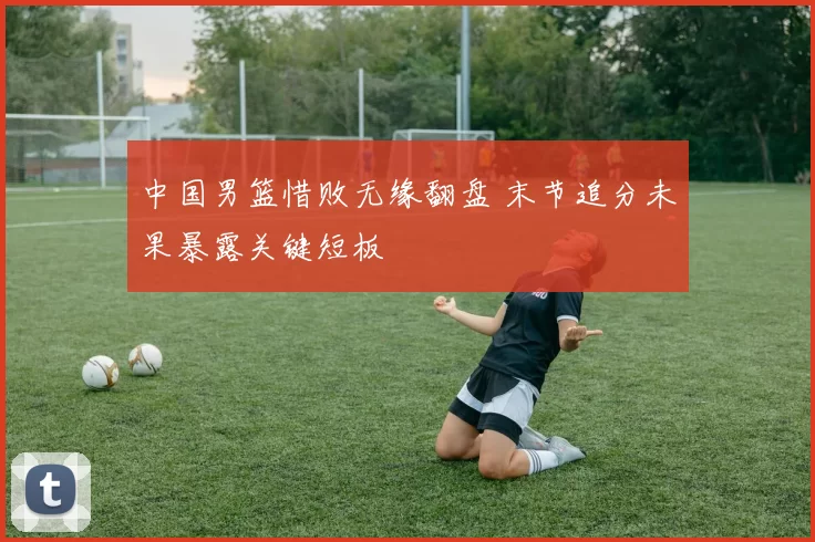 中国男篮惜败无缘翻盘 末节追分未果暴露关键短板