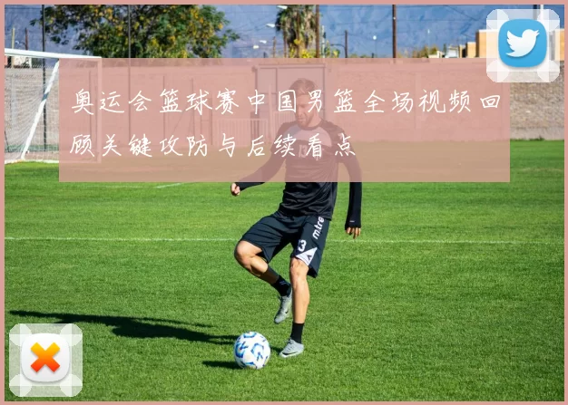 奥运会篮球赛中国男篮全场视频回顾关键攻防与后续看点