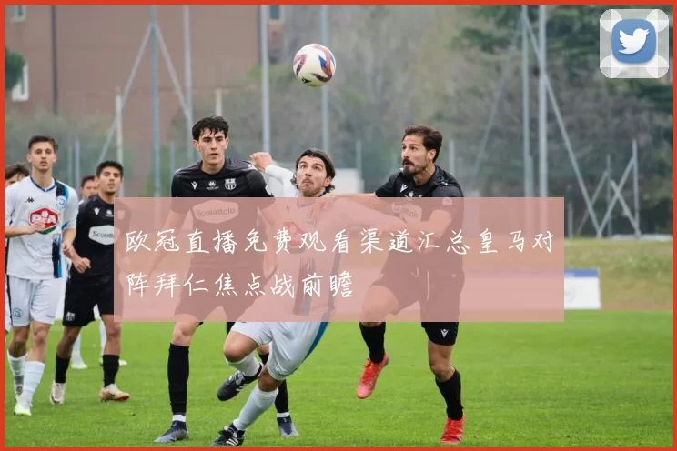 欧冠直播免费观看渠道汇总皇马对阵拜仁焦点战前瞻