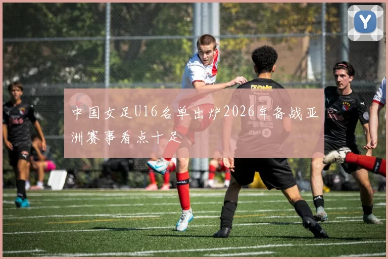 中国女足U16名单出炉2026年备战亚洲赛事看点十足