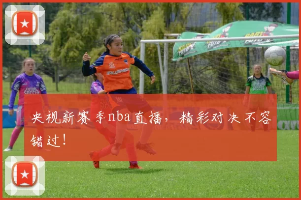 央视新赛季nba直播,精彩对决不容错过!