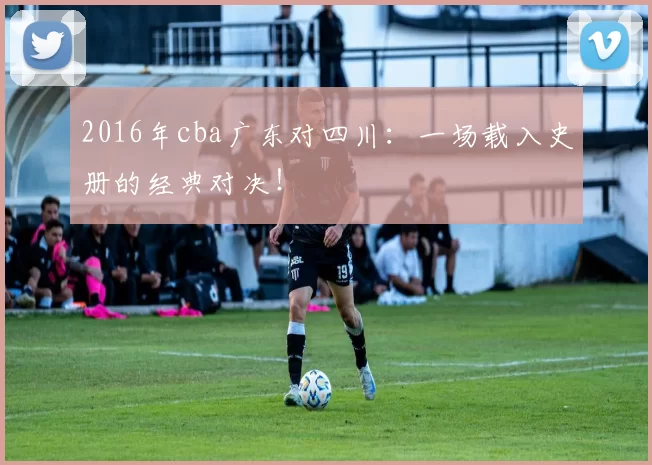 2016年cba广东对四川：一场载入史册的经典对决！