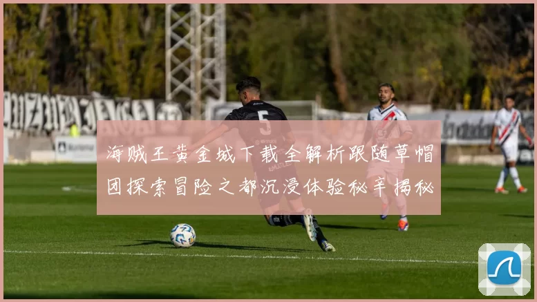 海贼王黄金城下载全解析跟随草帽团探索冒险之都沉浸体验秘辛揭秘