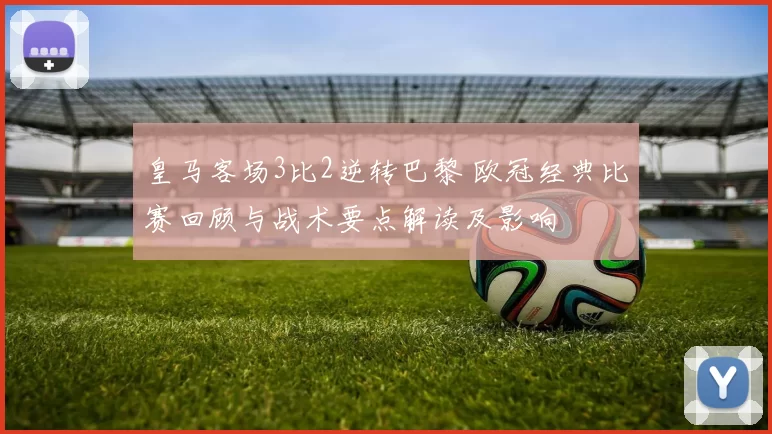 皇马客场3比2逆转巴黎 欧冠经典比赛回顾与战术要点解读及影响