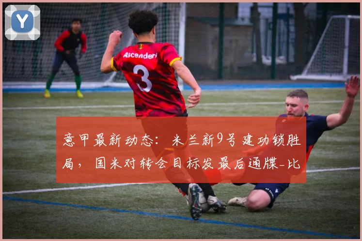 意甲最新动态:米兰新9号建功锁胜局,国米对转会目标发最后通牒_比赛_那不勒斯_罗马