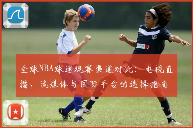 全球NBA球迷观赛渠道对比:电视直播、流媒体与国际平台的选择指南