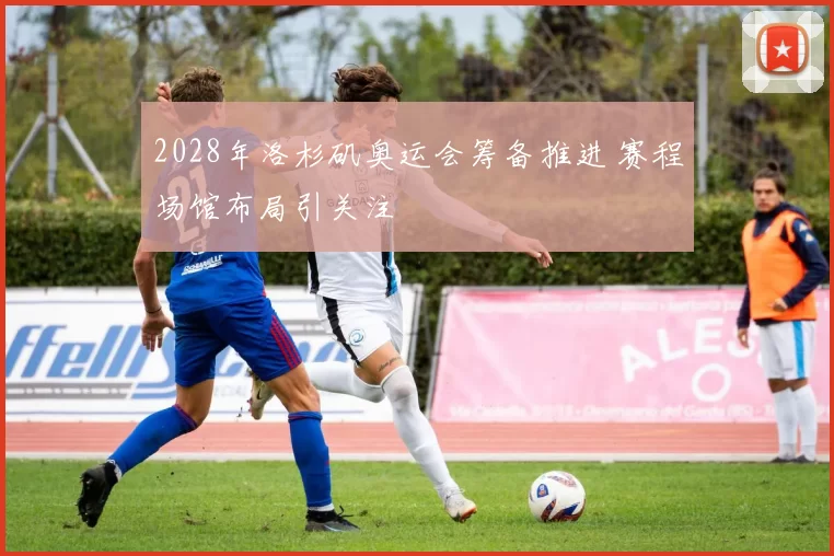 2028年洛杉矶奥运会筹备推进 赛程场馆布局引关注