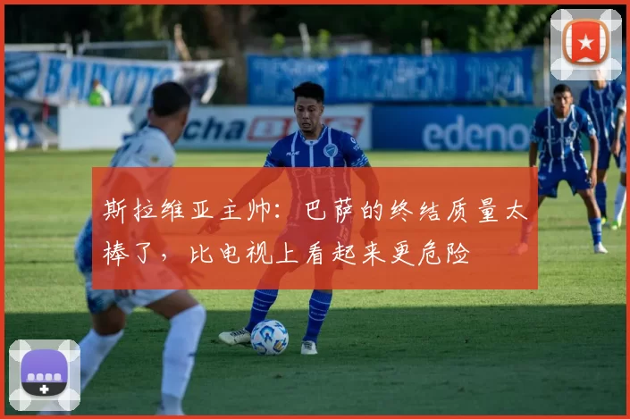 斯拉维亚主帅:巴萨的终结质量太棒了,比电视上看起来更危险