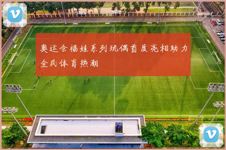 奥运会福娃系列玩偶首度亮相助力全民体育热潮