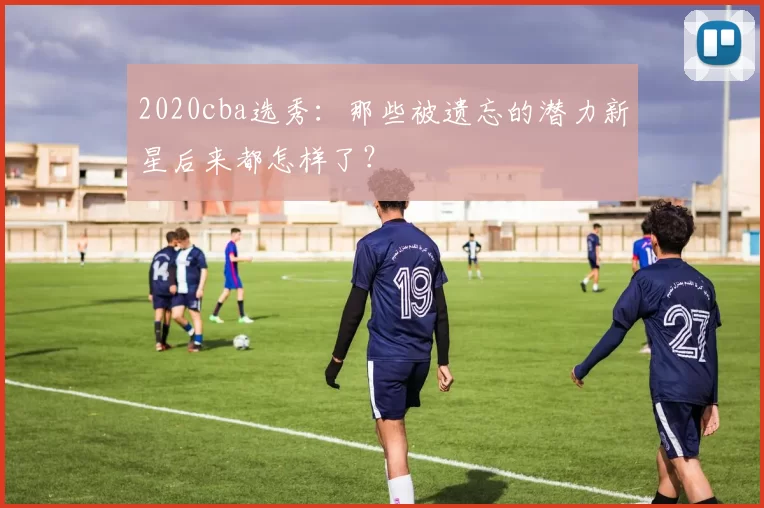2020cba选秀：那些被遗忘的潜力新星后来都怎样了？