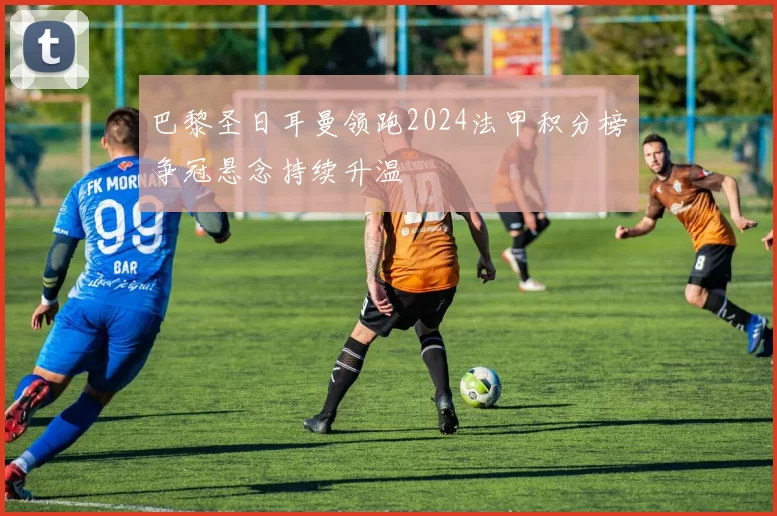 巴黎圣日耳曼领跑2024法甲积分榜争冠悬念持续升温