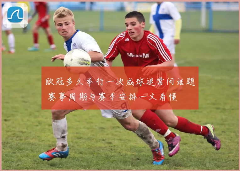 欧冠多久举行一次成球迷常问话题 赛事周期与赛季安排一文看懂