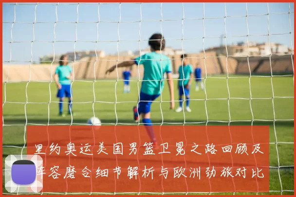 里约奥运美国男篮卫冕之路回顾及阵容磨合细节解析与欧洲劲旅对比