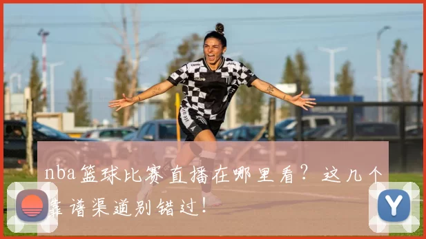 nba篮球比赛直播在哪里看?这几个靠谱渠道别错过!