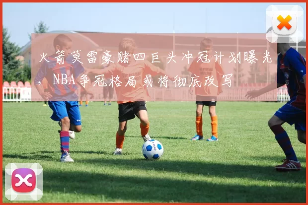 火箭莫雷豪赌四巨头冲冠计划曝光，NBA争冠格局或将彻底改写