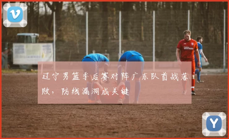 辽宁男篮季后赛对阵广东队首战落败,防线漏洞成关键