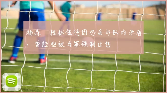 梅森・格林伍德因态度与队内矛盾，曾险些被马赛强制出售