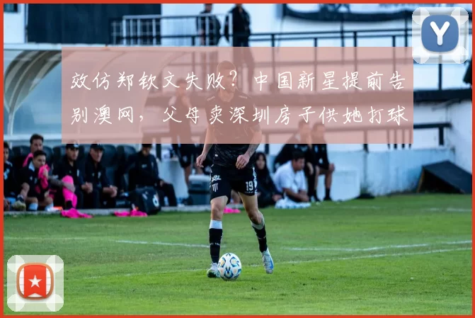 效仿郑钦文失败?中国新星提前告别澳网,父母卖深圳房子供她打球