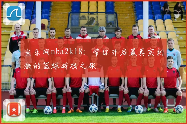 当乐网nba2k18:带你开启最真实刺激的篮球游戏之旅