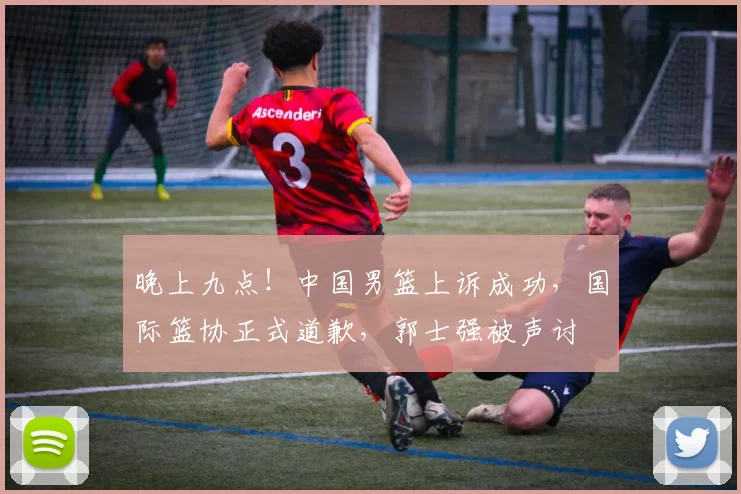 晚上九点！中国男篮上诉成功，国际篮协正式道歉，郭士强被声讨