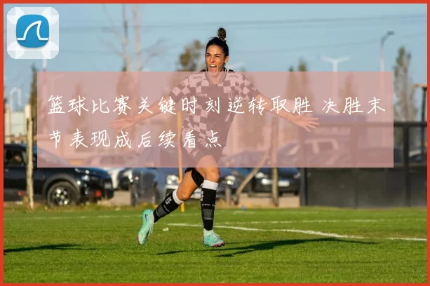 篮球比赛关键时刻逆转取胜 决胜末节表现成后续看点