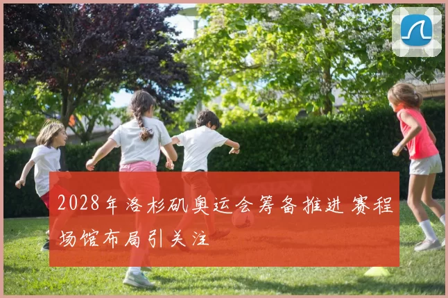 2028年洛杉矶奥运会筹备推进 赛程场馆布局引关注