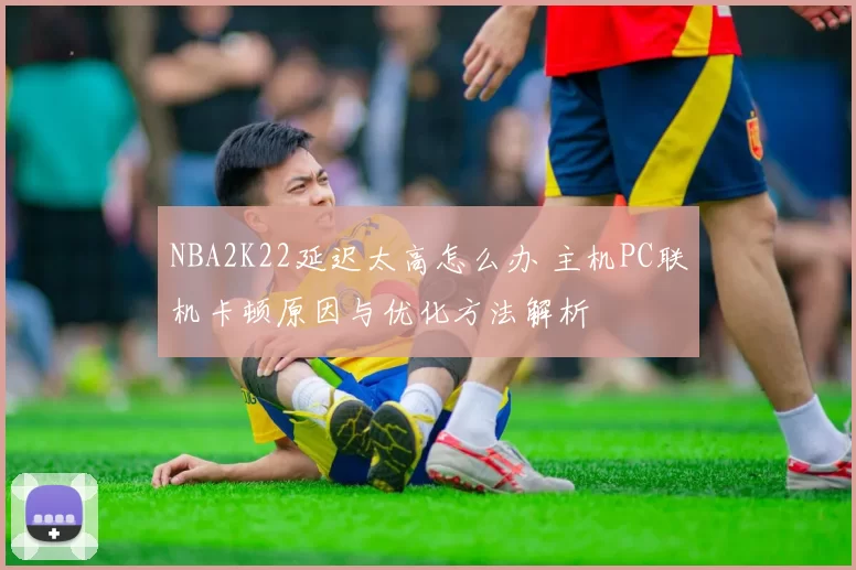 NBA2K22延迟太高怎么办 主机PC联机卡顿原因与优化方法解析