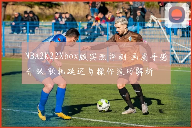 NBA2K22Xbox版实测评测 画质手感升级 联机延迟与操作技巧解析