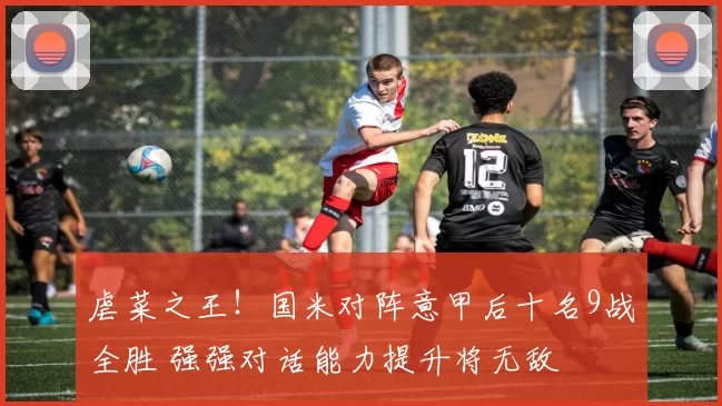 虐菜之王！国米对阵意甲后十名9战全胜 强强对话能力提升将无敌