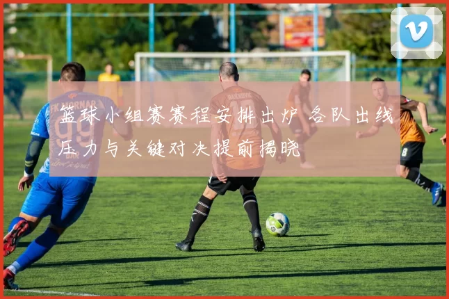 篮球小组赛赛程安排出炉 各队出线压力与关键对决提前揭晓