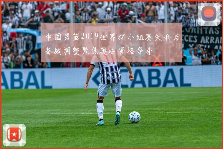 中国男篮2019世界杯小组赛失利后备战调整聚焦奥运资格争夺