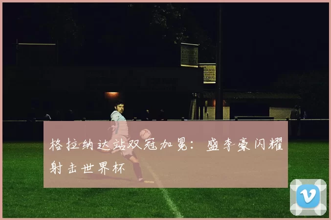 格拉纳达站双冠加冕:盛李豪闪耀射击世界杯