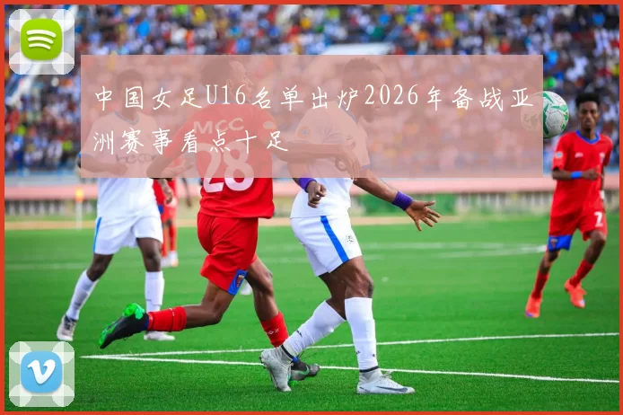 中国女足U16名单出炉2026年备战亚洲赛事看点十足