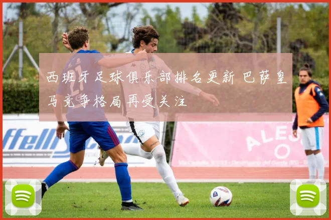 西班牙足球俱乐部排名更新 巴萨皇马竞争格局再受关注