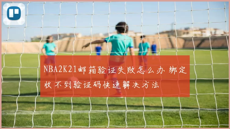 NBA2K21邮箱验证失败怎么办 绑定收不到验证码快速解决方法