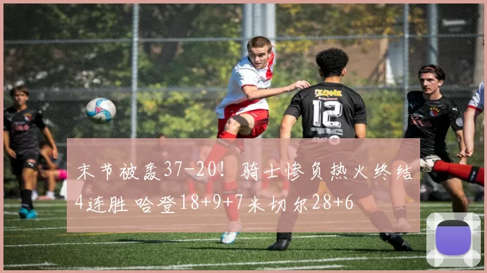 末节被轰37-20！骑士惨负热火终结4连胜 哈登18+9+7米切尔28+6