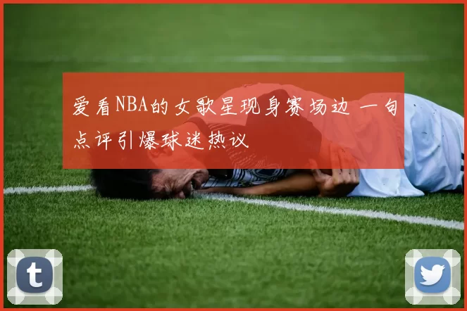 爱看NBA的女歌星现身赛场边 一句点评引爆球迷热议