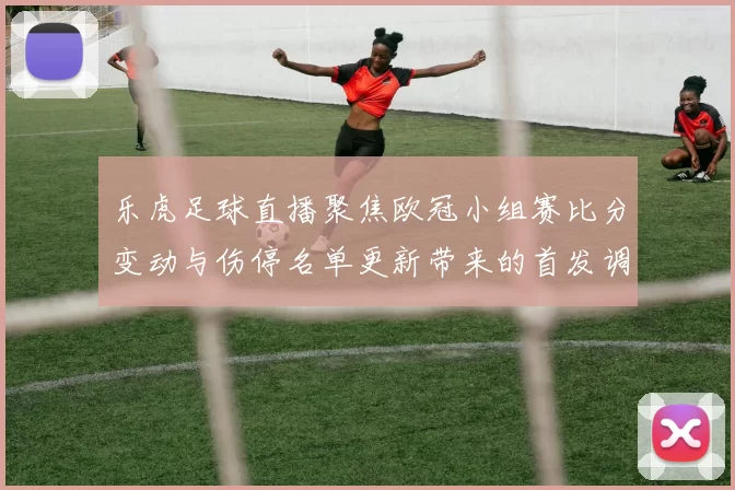 乐虎足球直播聚焦欧冠小组赛比分变动与伤停名单更新带来的首发调整看点