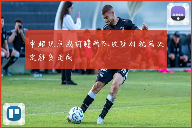 中超焦点战前瞻两队攻防对抗或决定胜负走向