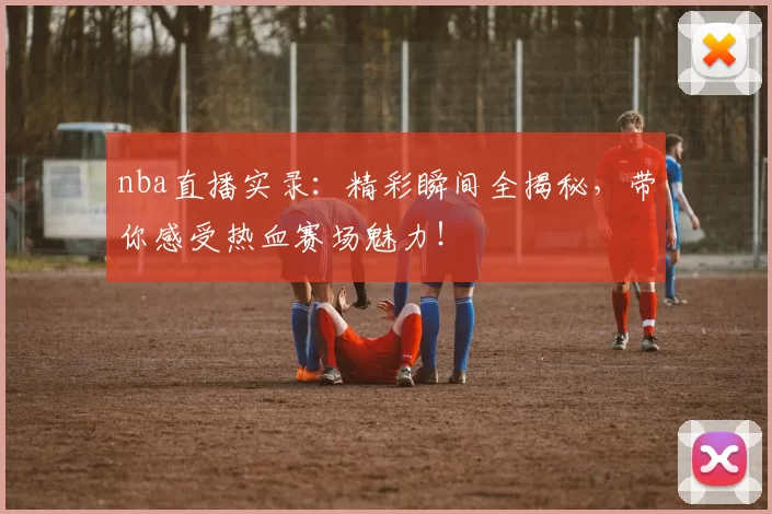 nba直播实录：精彩瞬间全揭秘，带你感受热血赛场魅力！