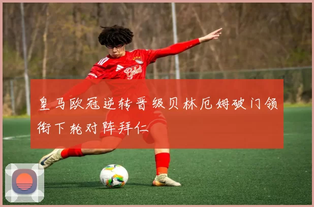 皇马欧冠逆转晋级贝林厄姆破门领衔下轮对阵拜仁