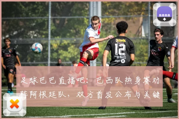 足球巴巴直播吧：巴西队热身赛对阵阿根廷队，双方首发公布与关键伤停信息影响比赛进程